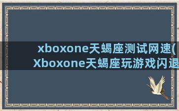 xboxone天蝎座测试网速(Xboxone天蝎座玩游戏闪退)