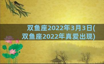 双鱼座2022年3月3日(双鱼座2022年真爱出现)
