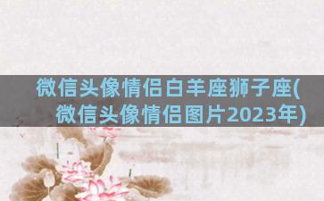 微信头像情侣白羊座狮子座(微信头像情侣图片2023年)