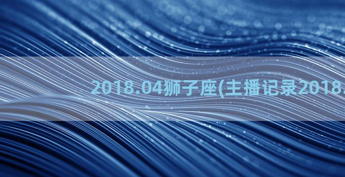 2018.04狮子座(主播记录2018.04)