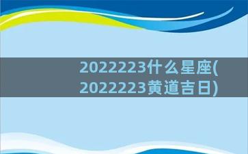 2022223什么星座(2022223黄道吉日)