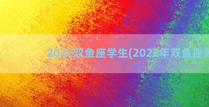 2022双鱼座学生(2022年双鱼座财运)