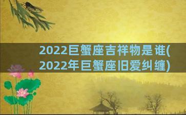 2022巨蟹座吉祥物是谁(2022年巨蟹座旧爱纠缠)