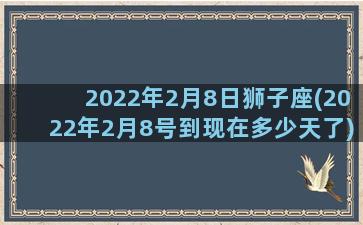 2022年2月8日狮子座(2022年2月8号到现在多少天了)