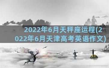 2022年6月天秤座运程(2022年6月天津高考英语作文)