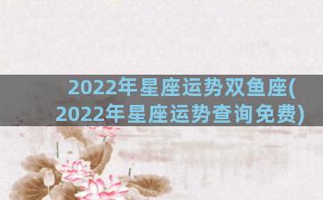 2022年星座运势双鱼座(2022年星座运势查询免费)