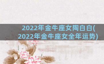 2022年金牛座女陶白白(2022年金牛座女全年运势)