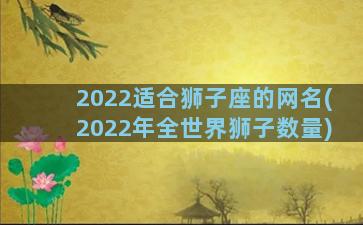 2022适合狮子座的网名(2022年全世界狮子数量)