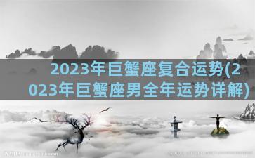 2023年巨蟹座复合运势(2023年巨蟹座男全年运势详解)