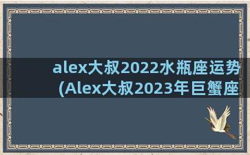 alex大叔2022水瓶座运势(Alex大叔2023年巨蟹座运势)