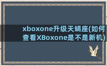 xboxone升级天蝎座(如何查看XBoxone是不是新机)