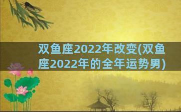 双鱼座2022年改变(双鱼座2022年的全年运势男)