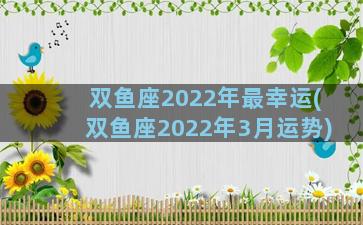 双鱼座2022年最幸运(双鱼座2022年3月运势)