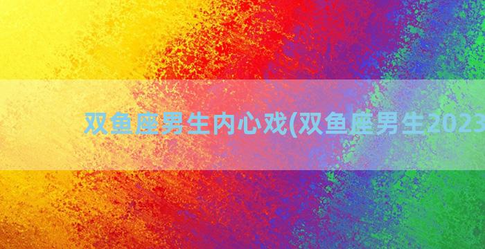 双鱼座男生内心戏(双鱼座男生2023运势)