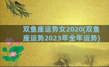 双鱼座运势女2020(双鱼座运势2023年全年运势)