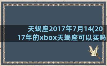 天蝎座2017年7月14(2017年的xbox天蝎座可以买吗)