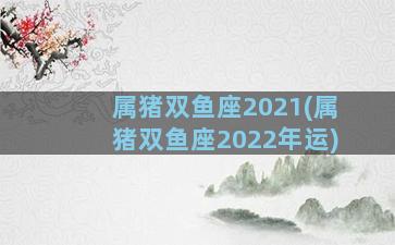 属猪双鱼座2021(属猪双鱼座2022年运)