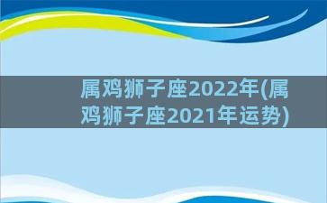 属鸡狮子座2022年(属鸡狮子座2021年运势)