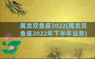 属龙双鱼座2022(属龙双鱼座2022年下半年运势)