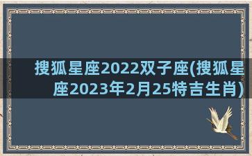 搜狐星座2022双子座(搜狐星座2023年2月25特吉生肖)