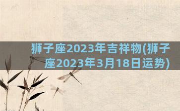 狮子座2023年吉祥物(狮子座2023年3月18日运势)
