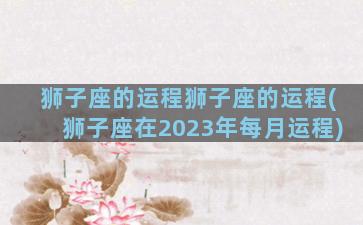 狮子座的运程狮子座的运程(狮子座在2023年每月运程)