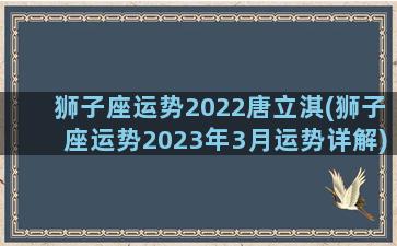 狮子座运势2022唐立淇(狮子座运势2023年3月运势详解)