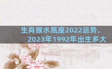 生肖猴水瓶座2022运势，2023年1992年出生多大