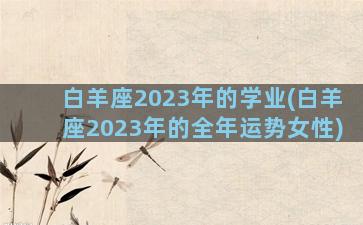 白羊座2023年的学业(白羊座2023年的全年运势女性)